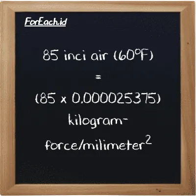 Cara konversi inci air (60<sup>o</sup>F) ke kilogram-force/milimeter<sup>2</sup> (inH20 ke kgf/mm<sup>2</sup>): 85 inci air (60<sup>o</sup>F) (inH20) setara dengan 85 dikalikan dengan 0.000025375 kilogram-force/milimeter<sup>2</sup> (kgf/mm<sup>2</sup>)